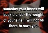 someday your knees will buckle under the weight of your sins. i will not be there to save you.