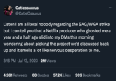 2023 Writers Guild of America Strike Catieosaurus @CatieOsaurus Listen I am a literal nobody regarding the SAG/WGA strike but I can tell you that a Netflix producer who ghosted me a year and a half ago slid into my DMs this morning wondering about picking the project we'd discussed back up and it smells a lot like nervous desperation to me. 3:16 PM Jul 13, 2023 · 2M Views 4,981 Retweets 60 Quotes 57.2K Likes 909 Bookmarks