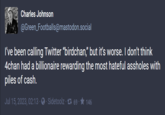Charles Johnson @Green_Footballs@mastodon.social I've been calling Twitter "birdchan," but it's worse. I don't think 4chan had a billionaire rewarding the most hateful assholes with piles of cash. Jul 15, 2023, 02:13 · · Sidetoolz · 7 69 · ★ 146