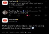 YouTube @YouTube 1d what do you tell yourself when you need a confidence boost? 1 262 729 The Kino Corner Think it! Dream it! Do it! YouTube @YouTube 1,745 ● @thekinocorner.1d 10 ₁551K 9:21 AM 7/14/23 from Earth. 9 Views that's the kind of confidence boost i'm talking about!! think, dream, do, repeat ₁450 ↑ ↑