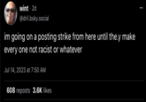 wint 2d @dril.bsky.social im going on a posting strike from here until they make every one not racist or whatever Jul 14, 2023 at 7:50 AM 608 reposts 3.6K likes