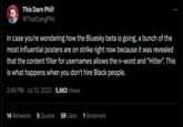 This Darn Phil! @ThatDangPhil In case you're wondering how the Bluesky beta is going, a bunch of the most influential posters are on strike right now because it was revealed that the content filter for usernames allows the n-word and "Hitler". This is what happens when you don't hire Black people. 2:49 PM Jul 13, 2023 5,863 Views 14 Retweets 5 Quotes 59 Likes 1 Bookmark