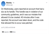 Bluesky - 1d @bsky.app On Wednesday, users reported an account that had a slur as its handle. This handle was in violation of our community guidelines, and it was our mistake that allowed it to be created. 40 minutes after it was reported, the account was taken down, and the code that allowed this to occur was patched. Jul 15, 2023 at 6:38 AM 56 reposts 456 likes