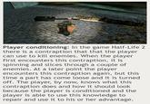 Player conditioning: In the game Half-Life 2 there is a contraption that that the player can use to kill enemies. When the player first encounters this contraption, it is spinning and slices through a couple of enemies. At a later point the player encounters this contraption again, but this time a part has come loose and it is turned off. The player, by now, knows what this contraption does and how it should look because the player is conditioned and the player is able to use this knowledge to repair and use it to his or her advantage.