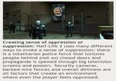 Creating sense of oppression or suppression: Half-Life 2 uses many different ways to evoke a sense of suppression: there is a totalitarian police force that tortures people behind (not so) closed doors and propaganda is spewed through big television screens and posters. Security cameras, barbed wire fences and overall dirtiness are all factors that create an environment where even the player feels oppressed.