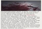 Foreshadowing a boss: A great example of foreshadowing a boss can be found in the level "Black Lake Lodge" in the game Condemned 2. When playing this level, during the approach of lodge, the player encounters multiple torn up corpses. As the player closes the distance to the lodge, the bodies become more frequent and other signs start pointing towards something huge that is on a rampage. Upon entering the building the player is alerted of a presence by hearing a roar from the floor above. Heavy footsteps shake the house and create dust clouds originating from the floorboards above. Suddenly a heavy thud is more than audible behind the player....