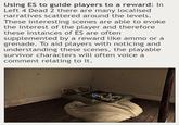 Using ES to guide players to a reward: In Left 4 Dead 2 there are many localised narratives scattered around the levels. These interesting scenes are able to evoke the interest of the player and therefore these instances of ES are often supplemented by a reward like ammo or a grenade. To aid players with noticing and understanding these scenes, the playable survivor characters will often voice a comment relating to it.