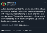 stricture @bog_beef Adam Carolla invented the smoke alarm bit. A huge amount of loveline callers had smoke alarms going off. They would stop talking to them and time the smoke alarm. Their explanation was ppl that aren't driven crazy by them must have grown up around bad things they tuned out 11:13 AM Jun 6, 2023 · 388.2K Views 186 Retweets 23 Quotes 2,856 Likes