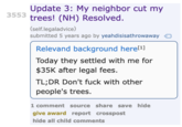 3553 Update 3: My neighbor cut my trees! (NH) Resolved. (self.legaladvice) submitted 5 years ago by yeahdisisathrowaway Relevand background here[¹] Today they settled with me for $35K after legal fees. TL;DR Don't f--- with other people's trees. 1 comment source share save hide give award report crosspost hide all child comments