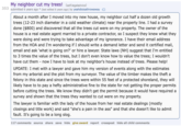 My neighbor cut my trees! (self.legaladvice) 353 submitted 6 years ago * (last edited 6 years ago) by yeahdisisathrowaway About a month after I moved into my new house, my neighbor cut half a dozen old growth trees (12-23 inch diameter in a cold weather climate) near the property line. I had a survey done ($800) and discovered that all the trees cut were on my property. The owner of the house is a real estate agent married to a private contractor, so I suspect they knew what they were doing and were trying to take advantage of my ignorance. I have their email address from the HOA and I'm wondering if I should write a demand letter and send it certified mail, email and ask 'what is going on?' or hire a lawyer. State laws (NH) suggest that I'm entitled to 3 times the value of the trees, but I don't even know how to value the trees; I wouldn't have cut them now I have to look at my neighbor's house instead of trees. Please help! UPDATE: I met with a lawyer and gave him my version of events along with the estimates from my arborist and the plot from my surveyor. The value of the timber makes the theft a felony in this state and since the trees were within 55 feet of a protected shoreland, they will likely have to to pay a hefty administrative fine to the state for not getting the proper permits before cutting the trees. We know they didn't get the permit because it would have required a survey and shown that the trees they wanted to cut were on my property. The lawyer is familiar with the lady of the house from her real estate dealings (mostly closings and title work) and said "she's a pain in the ass" and that she doesn't like to admit fault. It's going to be a long slog. 117 comments source share save hide give award report crosspost hide all child comments