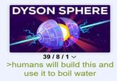 DYSON SPHERE ATT 39/8/1 ✓ >humans will build this and use it to boil water