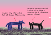 i want my life to be full of Great Moments great moments exist inside of ordinary moments. try having a cup of tea! sotce 4/22