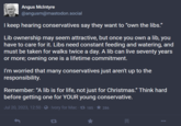 Angus McIntyre @angusm@mastodon.social I keep hearing conservatives say they want to "own the libs." Lib ownership may seem attractive, but once you own a lib, you have to care for it. Libs need constant feeding and watering, and must be taken for walks twice a day. A lib can live seventy years or more; owning one is a lifetime commitment. I'm worried that many conservatives just aren't up to the responsibility. Remember: "A lib is for life, not just for Christmas." Think hard before getting one for YOUR young conservative. Jul 20, 2023, 12:50 · · Ivory for Mac - 185 D 286