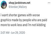 I Want Shorter Games With Worse Graphics and I'm Not Kidding Original Tweet shop jordstrom.net @Jordan_Mallory i want shorter games with worse graphics made by people who are paid more to work less and i'm not kidding 2:07 AM Jun 29, 2020