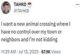 I want a new animal crossing where I have no control over my town or neighbors and I’m not kidding TAHKO @TAHKO I want a new animal crossing where I have no control over my town or neighbors and I'm not kidding 11:29 AM Jul 13, 2023 · 67.9K Views