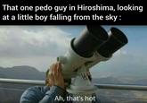 That one p--- guy in Hiroshima, looking at a little boy falling from the sky: WittiGonz Ah, that's hot