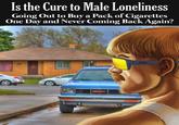 Is the Cure to Male Loneliness meme Is the Cure to Male Loneliness Going Out to Buy a Pack of Cigarettes One Day and Never Coming Back Again? GMC