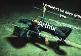 I wouldn't be alive with you You saved me Arthur You're a good man