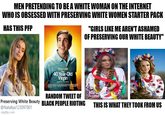 MEN PRETENDING TO BE A WHITE WOMAN ON THE INTERNET WHO IS OBSESSED WITH PRESERVING WHITE WOMEN STARTER PACK HAS THIS PFP Steve Carell 40 Year-Old Virgin imgflip.com Nev "GIRLS LIKE ME AREN'T ASHAMED OF PRESERVING OUR WHITE BEAUTY" RANDOM TWEET OF Preserving White Beauty BLACK PEOPLE RIOTING @Nataliya123097801 MOR *** THIS IS WHAT THEY TOOK FROM US