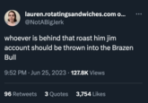 lauren.rotatingsandwiches.com o... @NotABigJerk whoever is behind that roast him jim account should be thrown into the Brazen Bull 9:52 PM Jun 25, 2023 · 127.8K Views 96 Retweets 3 Quotes 3,754 Likes