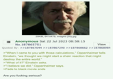20KiB, 641x479, images (35).jpg Anonymous Sat 22 Jul 2023 08:58:15 No.187865751 View Quoted By: >>187867044 >>187867290 >>187868662 >>187868984 >"When I came to you with those calculations," Oppenheimer tells Einstein, "we thought we might start a chain reaction that might destroy the entire world." >"What of it?" Einstein asks. >"I believe we did," Oppenheimer says. >Fade to black movie ends Are you f------ serious?