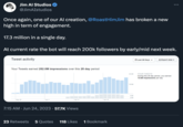 Jim Al Studios @JimAIstudios Once again, one of our Al creation, @RoastHimJim has broken a new high in term of engagement. 17.3 million in a single day. At current rate the bot will reach 200k followers by early/mid next week. Tweet activity Your Tweets earned 282.0M impressions over this 28 day period May 28 7:15 AM Jun 24, 20 Jun 4 23 Retweets 5 Quotes Jun 11 57.7K Views Jun 18 118 Likes 1 Bookmark 20.0M 10.0M 4.0K 2.0K Last 28 Days v Export data : YOUR TWEETS During this 28 day period, you earned 10.6M impressions per day.