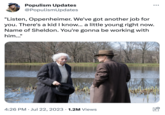 Populism Updates @PopulismUpdates "Listen, Oppenheimer. We've got another job for you. There's a kid I know... a little young right now. Name of Sheldon. You're gonna be working with him..." 4:26 PM Jul 22, 2023 1.2M Views ● O