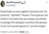 Zero HP Lovecraft @0x49fa98 People fixate on some megalithic abstraction like "the patriarchy" "capitalism" "the jews" "the longhouse" and decide it's the reason they are unhappy. Any attempt to dislodge their ideological convictions fails because at root, their counterargument is "I am still unhappy" 11:08 AM. Jul 20, 2023 · 155.5K Views
