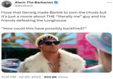 Alaric The Barbarian @OxAlaric I love that Gerwig made Barbie to own the chuds but it's just a movie about THE “literally me” guy and his friends defeating the Longhouse "How could this have possibly backfired?" 11:31 PM Jul 20, 2023 903.8K Views