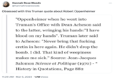 Hannah Rose Woods @hannahrosewoods Obsessed with this Truman quote about Robert Oppenheimer "Oppenheimer when he went into Truman's Office with Dean Acheson said to the latter, wringing his hands:"I have blood on my hands". Truman later said to Acheson: "Never bring that f------ cretin in here again. He didn't drop the bomb. I did. That kind of weepiness makes me sick." Source: Jean-Jacques Salomon Science et Politique (1970) - History in Quotations, Page 882 * 11:29 AM • Mar 5, 2023 1.7M Views :