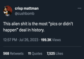 crisp mattman @cushbomb This alien s--- is the most "pics or didn't happen" deal in history. 12:57 PM. Jul 26, 2023 · 199.3K Views 568 Retweets 11 Quotes 7,525 Likes
