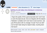 15.5k ALIENS comments other discussions (1) Y show images Quitting my job today since disclosure is tomorrow Discussion (self.aliens) submitted 1 day ago by AdSweaty5570 I want to believe. donni_eda 2 2 & 64 more I figure the quality of life is gonna skyrocket and I won't have to work this dead end job. Once we integrate with the Galactic Federation I probably won't even have to work anymore. Just got off the phone with my manager. He said "You're an idiot" but he hasn't been doing his research lately. Counting down the hours!! 1389 comments source share save hide give award report crosspost hide all child comments