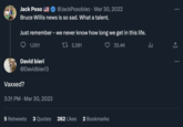 Vaccinated? / Vaxxed? Jack Poso @JackPosobiec Bruce Willis news is so sad. What a talent. Just remember - we never know how long we get in this life. 2,591 33.4K 1,001 David bieri @Davidbieri3 Vaxxed? 3:31 PM Mar 30, 2022 Mar 30, 2022 5 Retweets 3 Quotes 282 Likes 2 Bookmarks la : ↑ :