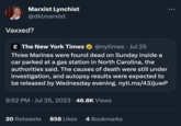 Vaccinated? / Vaxxed? Marxist Lynchist @dklmarxist Vaxxed? The New York Times @nytimes. Jul 25 Three Marines were found dead on Sunday inside a car parked at a gas station in North Carolina, the authorities said. The causes of death were still under investigation, and autopsy results were expected to be released by Wednesday evening.nyti.ms/43JjuwP 9:52 PM Jul 25, 2023 46.8K Views 20 Retweets 858 Likes 4 Bookmarks