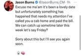 Jason Burns @Jason Burns_CM. 1h Excuse me ma'am it's been a lovely date but unfortunately something has happened that needs my attention I've called you a cab home and paid the bill. We can catch up sometime later this week let's say Friday? Sorry about this but I'll see you again soon.