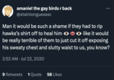 amanie! the gay birds r back @staintonguesexc Man it would be such a shame if they had to rip hawks's shirt off to heal him ●◆● like it would >> be really terrible of them to just cut it off exposing his sweaty chest and slutty waist to us, you know? 2:52 AM Jul 22, 2020 9 Retweets 1 Quote 58 Likes
