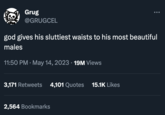 Grug @GRUGCEL god gives his sluttiest waists to his most beautiful males 11:50 PM . May 14, 2023 19M Views 3,171 Retweets 4,101 Quotes 15.1K Likes ... 2,564 Bookmarks