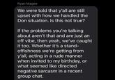 Ryan Magee We were told that y'all are still upset with how we handled the Don situation. Is this not true? If the problems you're talking about aren't that and are just an off vibe, then yeah, we've caught it too. Whether it's a stand- offishness we're getting from y'all, acting in a rude manner when invited to my birthday, or what seemed like directed negative sarcasm in a recent group chat.