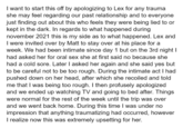 I want to start this off by apologizing to Lex for any trauma she may feel regarding our past relationship and to everyone just finding out about this who feels they were being lied to or kept in the dark. In regards to what happened during november 2021 this is my side as to what happened. Lex and I were invited over by Matt to stay over at his place for a week. We had been intimate since day 1 but on the 3rd night I had asked her for oral sex she at first said no because she had a cold sore. Later I asked her again and she said yes but to be careful not to be too rough. During the intimate act I had pushed down on her head, after which she recoiled and told me that I was being too rough. I then profusely apologized and we ended up watching TV and going to bed after. Things were normal for the rest of the week until the trip was over and we went back home. During this time I was under no impression that anything traumatizing had occurred, however I realize now this was extremely upsetting for her.