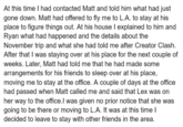 At this time I had contacted Matt and told him what had just gone down. Matt had offered to fly me to L.A. to stay at his place to figure things out. At his house I explained to him and Ryan what had happened and the details about the November trip and what she had told me after Creator Clash. After that I was staying over at his place for the next couple of weeks. Later, Matt had told me that he had made some arrangements for his friends to sleep over at his place, moving me to stay at the office. A couple of days at the office had passed when Matt called me and said that Lex was on her way to the office. I was given no prior notice that she was going to be there or moving to L.A. It was at this time I decided to leave to stay with other friends in the area.