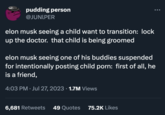 PHA pudding person @JUNIPER elon musk seeing a child want to transition: lock up the doctor. that child is being groomed elon musk seeing one of his buddies suspended for intentionally posting child p---: first of all, he is a friend, 4:03 PM Jul 27, 2023 · 1.7M Views 6,681 Retweets 49 Quotes 75.2K Likes