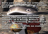 Have you heard of the critically acclaimed MMORPG Final Fantasy XIV? With an expanded free trial which you can play through the entirety of A Realm Reborn and the award-winning Heavensward expansion AND Stormblood up to level 70 for free with no restric- tions on playtime?