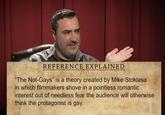 REFERENCE EXPLAINED "The Not-Gays" is a theory created by Mike Stoklasa in which filmmakers shove in a pointless romantic interest out of needless fear the audience will otherwise think the protagonist is gay.