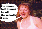 Im 50000 fat! It must be all those balls I ate.