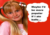 Maybe I'd be more popular if I ate balls...