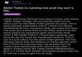 r/roblox u/edgyluffy 1h Skibi Toilet is ruining me and my son's life. Discussion Lately (M27)my (M7) son has been in love with these "Skibi Toilet" things. He constantly asks me for robux just for the Skibi Toilet games he plays. He is quite literally infatuated with it. I think it is doing something to him, someone help me make him stop. I've even put a time limit on his IPad, and it's to the point where he somehow gets around the limit. JUST FOR SKIBI TOILET. I have been getting calls recently by my bank for fraudulent activity. Turns out it's just robux for his skibi toilet games. He has already spent over 50 dollars on these games and I don't think he's gonna stop. He already has my credit card memorized and I don't know how. I DON'T EVEN HAVE MY OWN CARD MEMORIZED, BUT A 7 YEAR OLD DOES! Someone please help me or tell me a way to get him to stop.