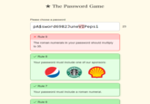 Please choose a password The Password Game pA$sword6982JuneVIPepsi X Rule 9 The roman numerals in your password should multiply to 35. Rule 8 Your password must include one of our sponsors: Rule 7 Your password must include a roman numeral. Rule 6 23