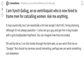 2 r/casualiama Posted by u/Lucius Dickus Maximus 26 days ago I am Vynch Gollug, an ex ventriloquist who is now hired to frame men for catcalling women. Ask me anything. It may sound silly, but I am essentially a hit man except I don't kill, I bring shaming. Although it's not always peaceful- I once set up a guy and got him in big trouble with a girls bodybuilder boyfriend. You can imagine how that one ended. 2 Oh and by the w, I run this hustle through the dark web, so you won't find me on "Google." But should my services sound interesting, perhaps we can work something out elsewhere.