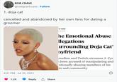ROB CRAVE @robgrantcrave. Follow 1. doja cat cancelled and abandoned by her own fans for dating a groomer 4:47 PM Jul 30, 2023 1.2K Reply 1, Share E TIME he Emotional Abuse llegations irrounding Doja Cat' oyfriend median and Twitch streamer J. Cyr s been accused of manipulating and otionally abusing members of his m and community 8