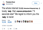 Pixelated Boat @pixelatedboat The whole internet loves Attenzione Pickpocket lady, a lovely lady that exposes pickpockets ! *5 seconds later* We regret to inform you the lady is racist Retweets Likes 10,146 24,084 1:07 AM - 12 Jun 2016 81 2 10K Follow 24K